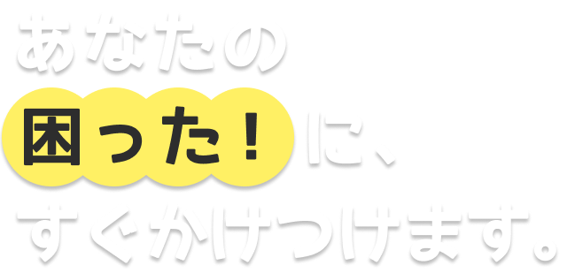 あなたの「困った！」に、すぐ駆けつけます。